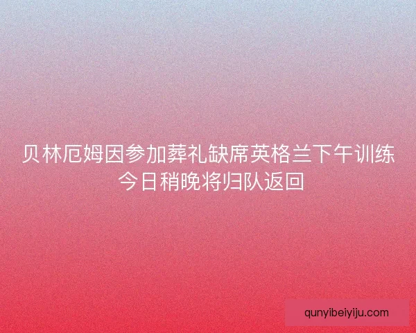 贝林厄姆因参加葬礼缺席英格兰下午训练 今日稍晚将归队返回