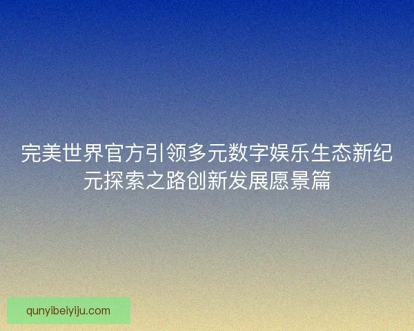 完美世界官方引领多元数字娱乐生态新纪元探索之路创新发展愿景篇