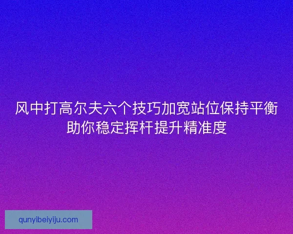 风中打高尔夫六个技巧加宽站位保持平衡助你稳定挥杆提升精准度