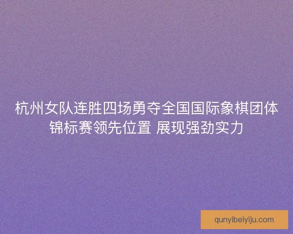 杭州女队连胜四场勇夺全国国际象棋团体锦标赛领先位置 展现强劲实力