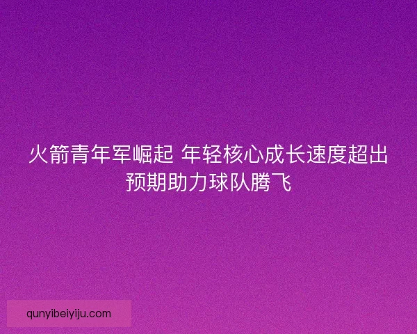 火箭青年军崛起 年轻核心成长速度超出预期助力球队腾飞