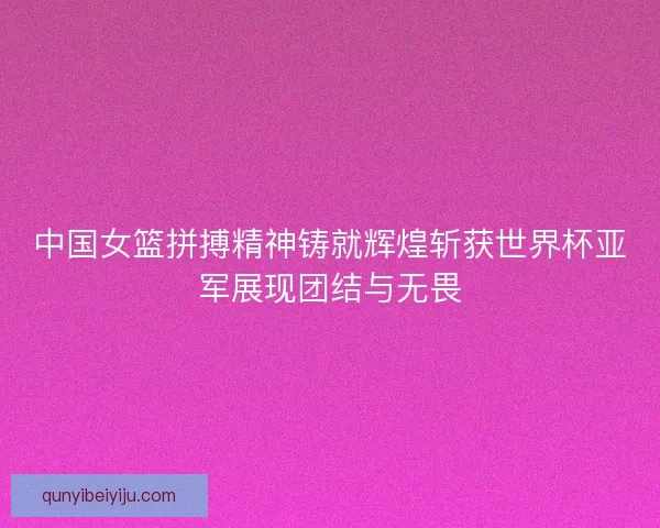 中国女篮拼搏精神铸就辉煌斩获世界杯亚军展现团结与无畏