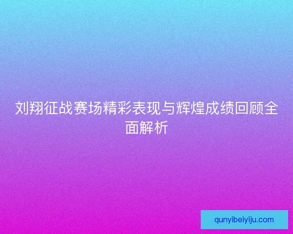 刘翔征战赛场精彩表现与辉煌成绩回顾全面解析