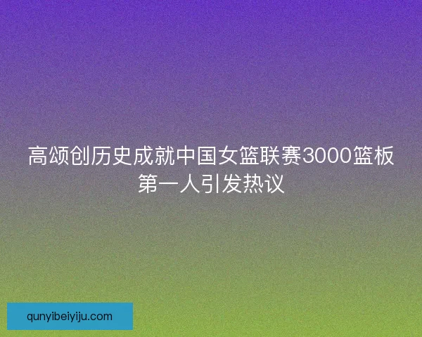 高颂创历史成就中国女篮联赛3000篮板第一人引发热议