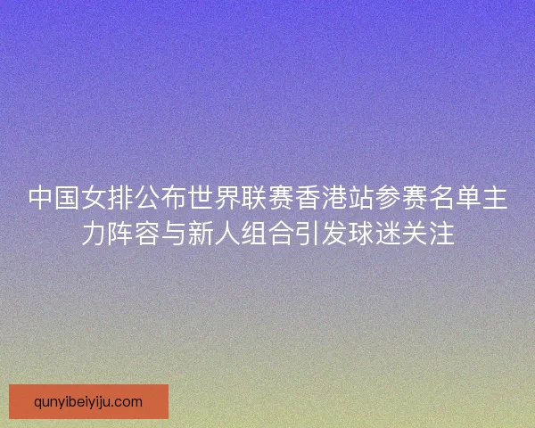 中国女排公布世界联赛香港站参赛名单主力阵容与新人组合引发球迷关注