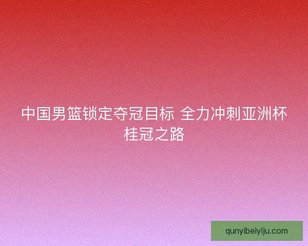 中国男篮锁定夺冠目标 全力冲刺亚洲杯桂冠之路