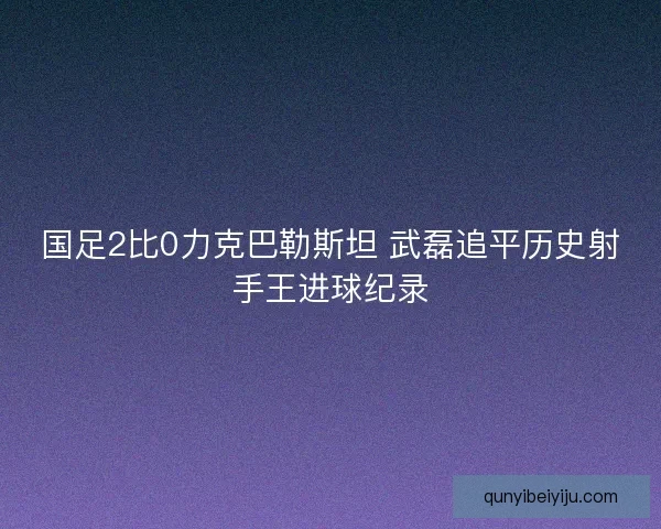 国足2比0力克巴勒斯坦 武磊追平历史射手王进球纪录 国足2比0力克巴勒斯坦 武磊追平历史射手王进球纪录
