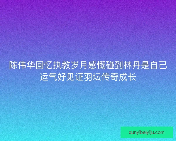 陈伟华回忆执教岁月感慨碰到林丹是自己运气好见证羽坛传奇成长 陈伟华回忆执教岁月感慨碰到林丹是自己运气好见证羽坛传奇成长