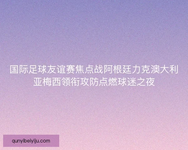 国际足球友谊赛焦点战阿根廷力克澳大利亚梅西领衔攻防点燃球迷之夜