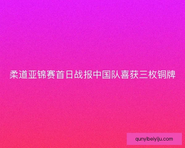 柔道亚锦赛首日战报中国队喜获三枚铜牌