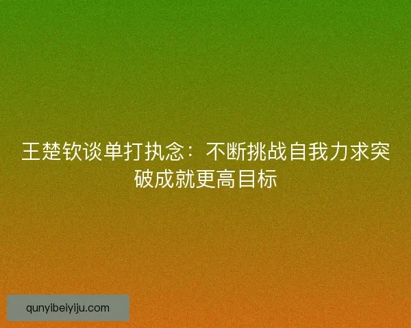王楚钦谈单打执念:不断挑战自我力求突破成就更高目标 王楚钦谈单打执念:不断挑战自我力求突破成就更高目标