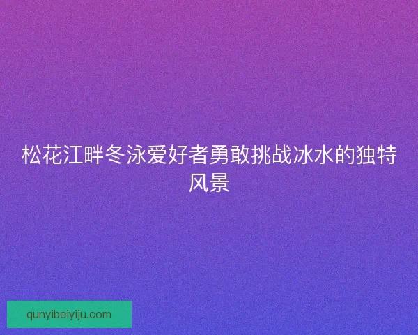 松花江畔冬泳爱好者勇敢挑战冰水的独特风景