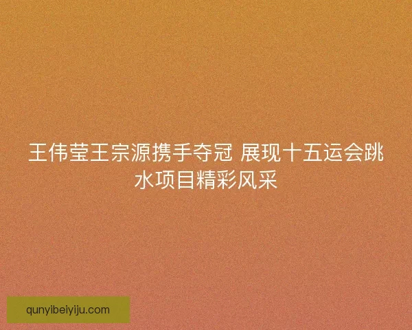 王伟莹王宗源携手夺冠 展现十五运会跳水项目精彩风采