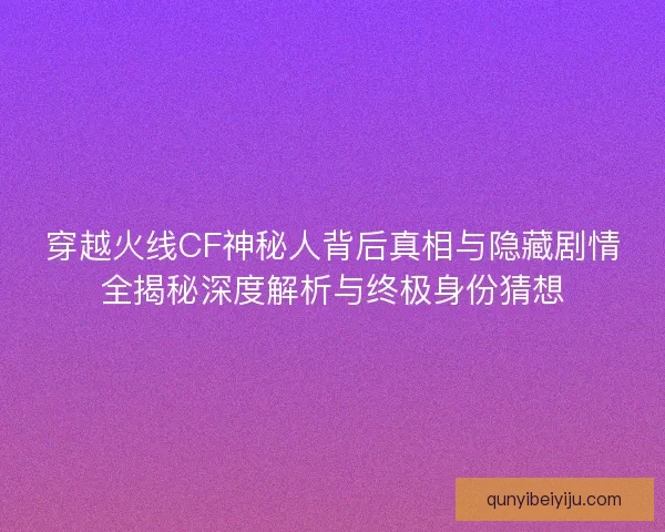 穿越火线CF神秘人背后真相与隐藏剧情全揭秘深度解析与终极身份猜想